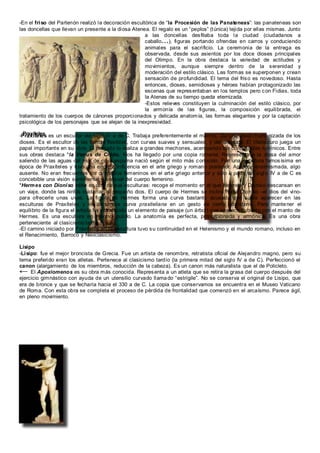 Praxíteles
-En el friso del Partenón realizó la decoración escultórica de “la Procesión de las Panateneas”: las panateneas son
las doncellas que llevan un presente a la diosa Atenea. El regalo es un “peplos” (túnica) tejida por ellas mismas. Junto
a las doncellas desfilaba toda la ciudad (ciudadanos a
caballo...), figuras portando ofrendas en carros y conduciendo
animales para el sacrificio. La ceremonia de la entrega es
observada, desde sus asientos por los doce dioses principales
del Olimpo. En la obra destaca la variedad de actitudes y
movimientos, aunque siempre dentro de la serenidad y
moderación del estilo clásico. Las formas se superponen y crean
sensación de profundidad. El tema del friso es novedoso. Hasta
entonces, dioses, semidioses y héroes habían protagonizado las
escenas que representaban en los templos pero con Fidias, toda
la Atenas de su tiempo queda eternizada.
-Estos relieves constituyen la culminación del estilo clásico, por
la armonía de las figuras, la composición equilibrada, el
tratamiento de los cuerpos de cánones proporcionados y delicada anatomía, las formas elegantes y por la captación
psicológica de los personajes que se alejan de la inexpresividad.
-Praxíteles es un escultor del siglo IV a de C. Trabaja preferentemente el mármol. Da una visión humanizada de los
dioses. Es el escultor de las formas flexibles, con curvas suaves y sensuales, y del desnudo. El claroscuro juega un
papel importante en su obra. El peinado lo realiza a grandes mechones, acentuando los contratastes lumínicos. Entre
sus obras destaca *la Venus de Cnido. Nos ha llegado por una copia romana. Representa a la diosa del amor
saliendo de las aguas del mar de cuya espuma nació según el mito más conocido. Fue una escultura famosísima en
época de Praxíteles y tuvo una enorme influencia en el arte griego y romano posterior. Aparece ensimismada, algo
ausente. No eran frecuentes los desnudos femeninos en el arte griego anterior y sólo a partir del siglo IV a de C es
concebible una visión sentimental y sensual del cuerpo femenino.
*Hermes con Dioniso niño es otra de sus esculturas: recoge el momento en el que Hermes y Dioniso descansan en
un viaje, donde las ninfas cuidarían al pequeño dios. El cuerpo de Hermes se inclina hacia Dioniso –el dios del vino-
para ofrecerle unas uvas. La figura de Hermes forma una curva bastante acusada que suele aparecer en las
esculturas de Praxíteles y se denomina curva praxiteliana en un gesto de cierto abandono. Para mantener el
equilibrio de la figura el artista ha introducido un elemento de paisaje (un árbol) que aparece cubierto con el manto de
Hermes. Es una escultura en mármol pulido. La anatomía es perfecta, proporcionada y armónica. Es una obra
perteneciente al clasicismo tardío.
-El camino iniciado por Praxíteles en la escultura tuvo su continuidad en el Helenismo y el mundo romano, incluso en
el Renacimiento, Barroco y Neoclasicismo.
Lisipo
-Lisipo: fue el mejor broncista de Grecia. Fue un artista de renombre, retratista oficial de Alejandro magno, pero su
tema preferido eran los atletas. Pertenece al clasicismo tardío (la primera mitad del siglo IV a de C). Perfeccionó el
canon (alargamiento de los miembros, reducción de la cabeza). Es un canon más naturalista que el de Policleto.
← El Apoxiomenos es su obra más conocida. Representa a un atleta que se retira la grasa del cuerpo después del
ejercicio gimnástico con ayuda de un utensilio curvado llamado “estrígile”. No se conserva el original de Lisipo, que
era de bronce y que se fecharía hacia el 330 a de C. La copia que conservamos se encuentra en el Museo Vaticano
de Roma. Con esta obra se completa el proceso de pérdida de frontalidad que comenzó en el arcaísmo. Parece ágil,
en pleno movimiento.
 