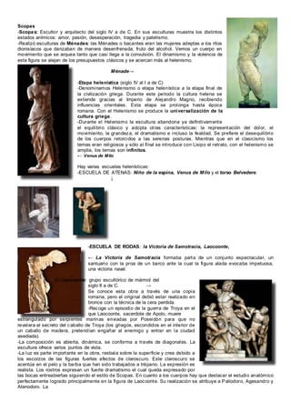 Scopas
-Scopas: Escultor y arquitecto del siglo IV a de C. En sus esculturas muestra los distintos
estados anímicos: amor, pasión, desesperación, tragedia y patetismo.
-Realizó esculturas de Ménades: las Ménades o bacantes eran las mujeres adeptas a los ritos
dionisíacos que danzaban de manera desenfrenada, fruto del alcohol. Vemos un cuerpo en
movimiento que se arquea tanto que casi llega a la convulsión. El dinamismo y la violencia de
esta figura se alejan de los presupuestos clásicos y se acercan más al helenismo.
Ménade→
-Etapa helenística (siglo IV al I a de C)
-Denominamos Helenismo o etapa helenística a la etapa final de
la civilización griega. Durante este periodo la cultura helena se
extiende gracias al Imperio de Alejandro Magno, recibiendo
influencias orientales. Esta etapa se prolonga hasta época
romana. Con el Helenismo se produce la universalización de la
cultura griega.
-Durante el Helenismo la escultura abandona ya definitivamente
el equilibrio clásico y adopta otras características: la representación del dolor, el
movimiento, la grandeza, el dramatismo e incluso la fealdad. Se prefiere el desequilibrio
de los cuerpos retorcidos a las serenas posturas. Mientras que en el clasicismo los
temas eran religiosos y sólo al final se introduce con Lisipo el retrato, con el helenismo se
amplia, los temas son infinitos.
← Venus de Milo
Hay varias escuelas helenísticas:
-ESCUELA DE ATENAS: Niño de la espina, Venus de Milo y el torso Belvedere.
↓
-ESCUELA DE RODAS: la Victoria de Samotracia, Laocoonte,
← La Victoria de Samotracia formaba parta de un conjunto espectacular, un
santuario con la proa de un barco ante la cual la figura alada evocaba impetuosa,
una victoria naval.
-El Laocoonte: grupo escultórico de mármol del
siglo II a de C. →
Se conoce esta obra a través de una copia
romana, pero el original debió estar realizado en
bronce con la técnica de la cera perdida.
-Recoge un episodio de la guerra de Troya en el
que Laocoonte, sacerdote de Apolo, muere
estrangulado por serpientes marinas enviadas por Poseidón para que no
revelara el secreto del caballo de Troya (los griegos, escondidos en el interior de
un caballo de madera, pretendían engañar al enemigo y entrar en la ciudad
asediada).
-La composición es abierta, dinámica, se conforma a través de diagonales. La
escultura ofrece varios puntos de vista.
-La luz es parte importante en la obra, resbala sobre la superficie y crea debido a
los escorzos de las figuras fuertes efectos de claroscuro. Este claroscuro se
acentúa en el pelo y la barba que han sido trabajados a trépano. La expresión es
realista. Los rostros expresan un fuerte dramatismo el cual queda expresado por
las bocas entreabiertas siguiendo el estilo de Scopas. En cuanto a los cuerpos hay que destacar el estudio anatómico
perfectamente logrado principalmente en la figura de Laocoonte. Su realización se atribuye a Paliodoro, Agesandro y
Atenodoro. La
 