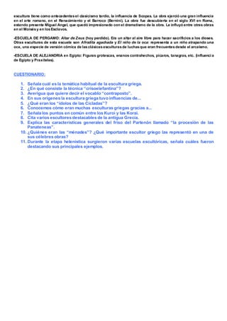 escultura tiene como antecedentesel clasicismo tardío, la influencia de Scopas. La obra ejerció una gran influencia
en el arte romano, en el Renacimiento y el Barroco (Bernini). La obra fue descubierta en el siglo XVI en Roma,
estando presente Miguel Angel, que quedó impresionado con el dramatismo de la obra. Le influyó entre otras obras
en el Moisésy en losEsclavos.
-ESCUELA DE PERGAMO: Altar de Zeus (hoy perdido). Era un altar al aire libre para hacer sacrificios a los dioses.
Otras esculturas de esta escuela son Afrodita agachada y El niño de la oca: representa a un niño atrapando una
oca, una especie de versión cómica de lasclásicasesculturasde luchasque eran frecuentesdesde el arcaísmo.
-ESCUELA DE ALEJANDRIA en Egipto: Figuras grotescas, enanos contrahechos, pícaros, tanagras, etc. (influenci a
de Egipto y Praxíteles).
CUESTIONARIO:
1. Señala cuál es la temática habitual de la escultura griega.
2. ¿En qué consiste la técnica “crisoelefantina”?
3. Averigua que quiere decir el vocablo “contraposto”.
4. En sus orígenes la escultura griega tuvo influencias de...
5. ¿Qué eran los “ídolos de las Cícladas”?
6. Conocemos cómo eran muchas esculturas griegas gracias a...
7. Señala los puntos en común entre los Kuroi y las Korai.
8. Cita varios escultores destacables de la antigua Grecia.
9. Explica las características generales del friso del Partenón llamado “la procesión de las
Panateneas”.
10. ¿Quiénes eran las “ménades”? ¿Qué importante escultor griego las representó en una de
sus célebres obras?
11. Durante la etapa helenística surgieron varias escuelas escultóricas, señala cuáles fueron
destacando sus principales ejemplos.
 