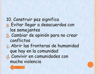 10. Construir paz significa
a. Evitar llegar a desacuerdos con
  los semejantes
b. Cambiar de opinión para no crear
  conflictos
c. Abrir las fronteras de humanidad
  que hay en la comunidad
d. Convivir en comunidades con
  mucha violencia
    Salir
 