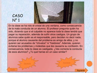 CASO
   N° 1
En la clase se ha roto el cristal de una ventana, como consecuencia
de la mala conducta de un alumno. El profesor pregunta quién ha
sido, diciendo que si el culpable no aparece toda la clase tendrá que
pagar su reparación, además de sufrir otros castigos. Un grupo de
alumnos sabe quién es el responsable, pero deciden no decir nada,
porque el alumno causante del problema es amigo de ellos, y no
quieren ser acusados de "chivatos" ni "traidores". Además, quieren
evitarse los problemas y molestias que les causaría su confesión. En
consecuencia, toda la clase es castigada. ¿Ves correcta la conducta
de esos alumnos? ¿Tú qué harías en un caso similar?



              Correcta                            Incorrecta



 Salir                                                         Siguiente
 