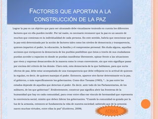 FACTORES QUE APORTAN A LA
                  CONSTRUCCIÓN DE LA PAZ
Lograr la paz es un objetivo que para ser alcanzado debe visualizarse teniendo en cuenta los diferentes

factores que en ella pueden incidir. Por tal razón, es necesario reconocer que la paz es un asunto de

muchos que comienza en la individualidad de cada persona. En este sentido, habría que mencionar que

la paz está determinada por la acción de factores tales como los niveles de democracia y transparencia,

quienes imparten el poder, la educación, la familia y el compromiso personal. Sin duda alguna, aquellas

acciones que enriquecen la democracia de los pueblos posibilitan que éstos a través de sus ciudadanos

puedan acceder a espacios en donde se puedan manifestar libremente, opinar frente a las situaciones

que viven y expresar desacuerdos de la manera como lo crean conveniente, sin que esto signifique pasar

por encima del criterio de los demás. Claro está, esta democracia de la que hablamos, para que surta

efectos de paz, debe estar acompañada de una transparencia que debe reflejarse en la actitud de quienes

la regulan, es decir, de quienes manejan el poder. Entonces, aparece otro factor determinante en la paz,

el gobierno, o más específicamente los gobernantes. Como dice Tavazza (1983), “…la paz entre los

estados depende de aquellos que detectan el poder. Es decir, ante todo de los Parlamentarios, de los

militares, de los que gobiernan”. Evidentemente, construir paz significa abrir las fronteras de la

humanidad que hay en cada comunidad, para crear entre ellas ese vínculo de hermandad que representa

la convivencia social, misión que deben liderar los gobernantes. “Cuando la comunidad es guiada por la

luz de la armonía, entonces se fundamenta la vida de nuestra sociedad; sabiendo que de la armonía

nacen muchas virtudes, entre ellas la paz” (Gutiérrez, 2008).
                                                                                   ATRAS
 