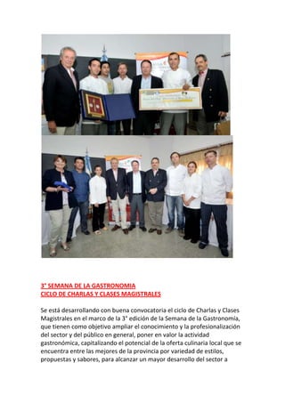 3° SEMANA DE LA GASTRONOMIA
CICLO DE CHARLAS Y CLASES MAGISTRALES
Se está desarrollando con buena convocatoria el ciclo de Charlas y Clases
Magistrales en el marco de la 3° edición de la Semana de la Gastronomía,
que tienen como objetivo ampliar el conocimiento y la profesionalización
del sector y del público en general, poner en valor la actividad
gastronómica, capitalizando el potencial de la oferta culinaria local que se
encuentra entre las mejores de la provincia por variedad de estilos,
propuestas y sabores, para alcanzar un mayor desarrollo del sector a

 