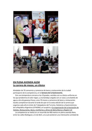EN PLENA AVENIDA ALEM
La carrera de mozos, un clásico
Alrededor de 70 camareros y camareras de bares y restaurantes de la ciudad
participaron de la competencia, en la Semana de la Gastronomía.
Con una temperatura cercana a los 33 grados, vestidos con su clásico uniforme en
los que predomina el color negro, y una bandeja cargada con un vaso y una botella de
agua y otra de gaseosa fresca, unos 70 mozos y camareras de bares y restaurantes
locales compitieron durante la tarde de ayer en la sexta edición de la carrera que
organiza cada año la Unión de Trabajadores del Turismo, Hoteleros y Gastronómicos
de la República Argentina (UTHGRA) y el auspicio y Co-organización de la Asociación de
Hoteles, Restaurantes, Bares, Confiterías y afines de Bahia Blanca y Región S.O
La competencia se realizó en un recorrido de 400 metros en plena avenida Alem,
entre las calles Rodríguez y 11 de Abril, a la cual asistieron una interesante cantidad de

 