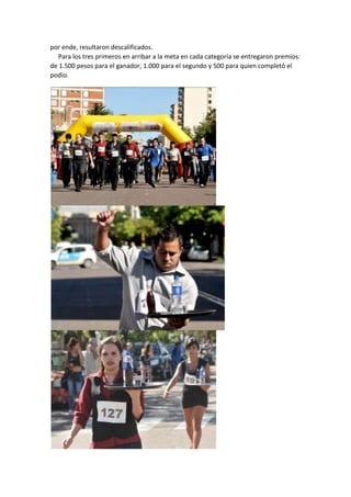 por ende, resultaron descalificados.
Para los tres primeros en arribar a la meta en cada categoría se entregaron premios:
de 1.500 pesos para el ganador, 1.000 para el segundo y 500 para quien completó el
podio.

 