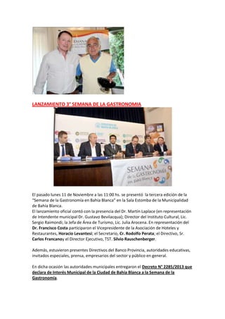 LANZAMIENTO 3° SEMANA DE LA GASTRONOMIA

El pasado lunes 11 de Noviembre a las 11:00 hs. se presentó la tercera edición de la
“Semana de la Gastronomía en Bahía Blanca” en la Sala Estomba de la Municipalidad
de Bahía Blanca.
El lanzamiento oficial contó con la presencia del Dr. Martín Laplace (en representación
de Intendente municipal Dr. Gustavo Bevilacqua); Director del Instituto Cultural, Lic.
Sergio Raimondi; la Jefa de Área de Turismo, Lic. Julia Arocena. En representación del
Dr. Francisco Costa participaron el Vicepresidente de la Asociación de Hoteles y
Restaurantes, Horacio Levantesi; el Secretario, Cr. Rodolfo Perata; el Directivo, Sr.
Carlos Francanoy el Director Ejecutivo, TST. Silvio Rauschenberger.
Además, estuvieron presentes Directivos del Banco Provincia, autoridades educativas,
invitados especiales, prensa, empresarios del sector y público en general.
En dicha ocasión las autoridades municipales entregaron el Decreto N° 2285/2013 que
declara de Interés Municipal de la Ciudad de Bahía Blanca a la Semana de la
Gastronomía.

 