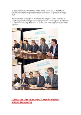 En tanto, Horacio Levantesi entregó el libro del 70° Aniversario de FEHGRA y un
presente institucional en agradecimiento a la colaboración por parte del municipio
local.
El secretario de la Asociación, Cr. Rodolfo Perata, compartió con los asistentes las
novedades y actividades en general de la programación y el cronograma de la Semana
de la Gastronomía. Luego disfrutaron un brunch entre todos los presentes e invitados
especiales.

TORNEO DEL CHEF “BUSCANDO EL MENÚ BAHIENSE”
ACTO DE PREMIACIÓN

 
