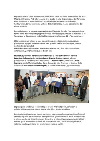 El pasado martes 12 de noviembre a partir de las 18.00 hs, en las instalaciones del Aula
Magna del Instituto Pedro Goyena, se llevo a cabo el acto de premiación del Torneo de
Chef “Buscando el Menú Bahiense” organizado por la Asociacion de Hoteles,
Restaurantes, Bares, Confiterías y Afines de Bahía Blanca y el Área Gastronomía del
citado Instituto.
Los participantes se esmeraron para obtener el Tenedor Dorado. Este acontecimiento
formo parte de la renovada programación de actividades previstas en el marco de la 3º
Semana de la Gastronomía en Bahía Blanca durante el periodo 11-17 de noviembre.
El torneo se desarrollo en la sede gastronómica del establecimiento educativo,
participaron equipos profesionales locales, quienes fueron evaluados por jurados
destacados de la ciudad.
El encuentro se transformo en un encuentro del sector, directivos, estudiantes,
autoridades, y empresarios que se dieron cita.
El acto fue presidido por el Vicepresidente de la Filial Bahía Blanca: Horacio
Levantesi, la Regente del Instituto Pedro Goyena: Cristina Herzog, además
participaron el Secretario de la Asociación, Cr.Rodolfo Perata, Directivo: Carlos
Francano; por la Municipalidad de Bahia Blanca, Lic Julia Arocena; el Director de la
Asociación: TST Silvio Rauschenberger y el Director del Torneo, Ignacio Gerbino.

El prestigioso jurado fue coordinado por la Chef Andrea Spinelli, conto con la
colaboración especial de Julieta Rivera, Julio Allo y Martin Marcilese.
Los objetivos del certamen fueron: promover y estimular el mejoramiento profesional
creando espacios de intercambio de experiencias y conocimientos entre profesionales
y afines, que los participantes logren demostrar la calidad, la creatividad, originalidad y
el buen gusto a la hora de plasmar los platos elaborados, resaltar los ingredientes,
sabores, recetas y destacar los productos de nuestra región.

 