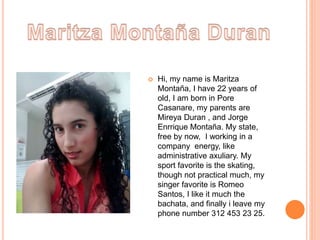  Hi, my name is Maritza 
Montaña, I have 22 years of 
old, I am born in Pore 
Casanare, my parents are 
Mireya Duran , and Jorge 
Enrrique Montaña. My state, 
free by now, I working in a 
company energy, like 
administrative axuliary. My 
sport favorite is the skating, 
though not practical much, my 
singer favorite is Romeo 
Santos, I like it much the 
bachata, and finally i leave my 
phone number 312 453 23 25. 
 