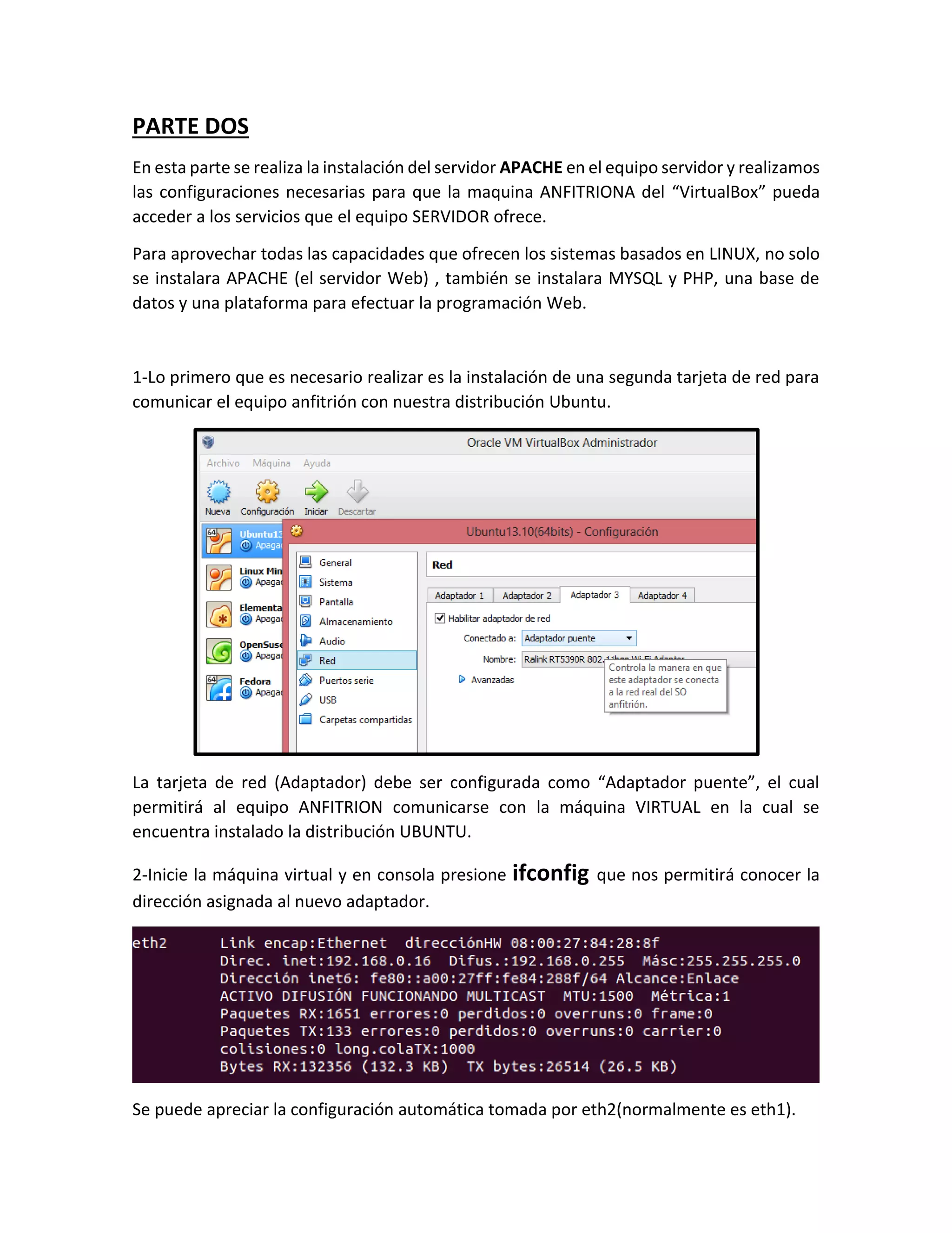 PARTE DOS
En esta parte se realiza la instalación del servidor APACHE en el equipo servidor y realizamos
las configuraciones necesarias para que la maquina ANFITRIONA del “VirtualBox” pueda
acceder a los servicios que el equipo SERVIDOR ofrece.
Para aprovechar todas las capacidades que ofrecen los sistemas basados en LINUX, no solo
se instalara APACHE (el servidor Web) , también se instalara MYSQL y PHP, una base de
datos y una plataforma para efectuar la programación Web.
1-Lo primero que es necesario realizar es la instalación de una segunda tarjeta de red para
comunicar el equipo anfitrión con nuestra distribución Ubuntu.
La tarjeta de red (Adaptador) debe ser configurada como “Adaptador puente”, el cual
permitirá al equipo ANFITRION comunicarse con la máquina VIRTUAL en la cual se
encuentra instalado la distribución UBUNTU.
2-Inicie la máquina virtual y en consola presione ifconfig que nos permitirá conocer la
dirección asignada al nuevo adaptador.
Se puede apreciar la configuración automática tomada por eth2(normalmente es eth1).
 