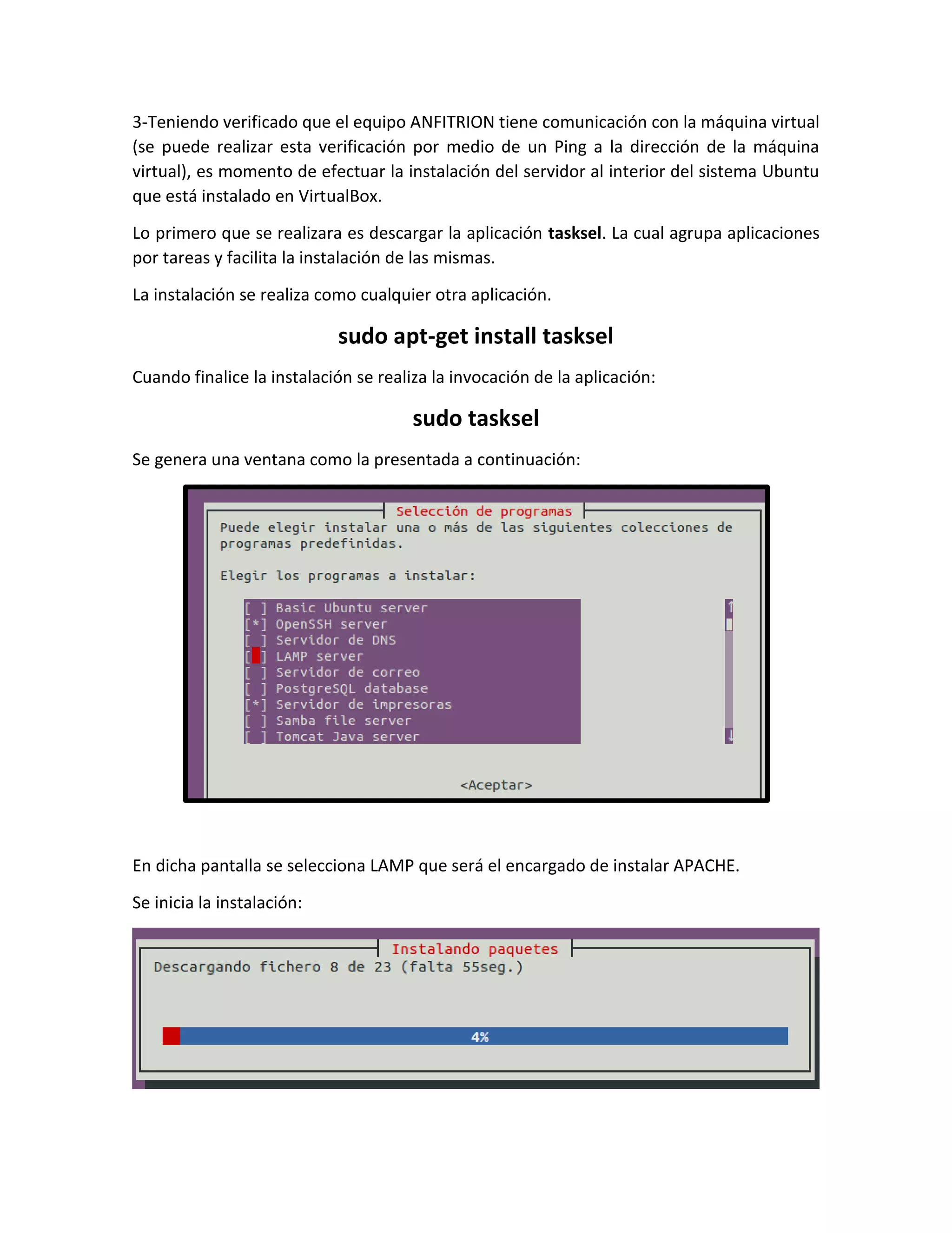 3-Teniendo verificado que el equipo ANFITRION tiene comunicación con la máquina virtual
(se puede realizar esta verificación por medio de un Ping a la dirección de la máquina
virtual), es momento de efectuar la instalación del servidor al interior del sistema Ubuntu
que está instalado en VirtualBox.
Lo primero que se realizara es descargar la aplicación tasksel. La cual agrupa aplicaciones
por tareas y facilita la instalación de las mismas.
La instalación se realiza como cualquier otra aplicación.
sudo apt-get install tasksel
Cuando finalice la instalación se realiza la invocación de la aplicación:
sudo tasksel
Se genera una ventana como la presentada a continuación:
En dicha pantalla se selecciona LAMP que será el encargado de instalar APACHE.
Se inicia la instalación:
 