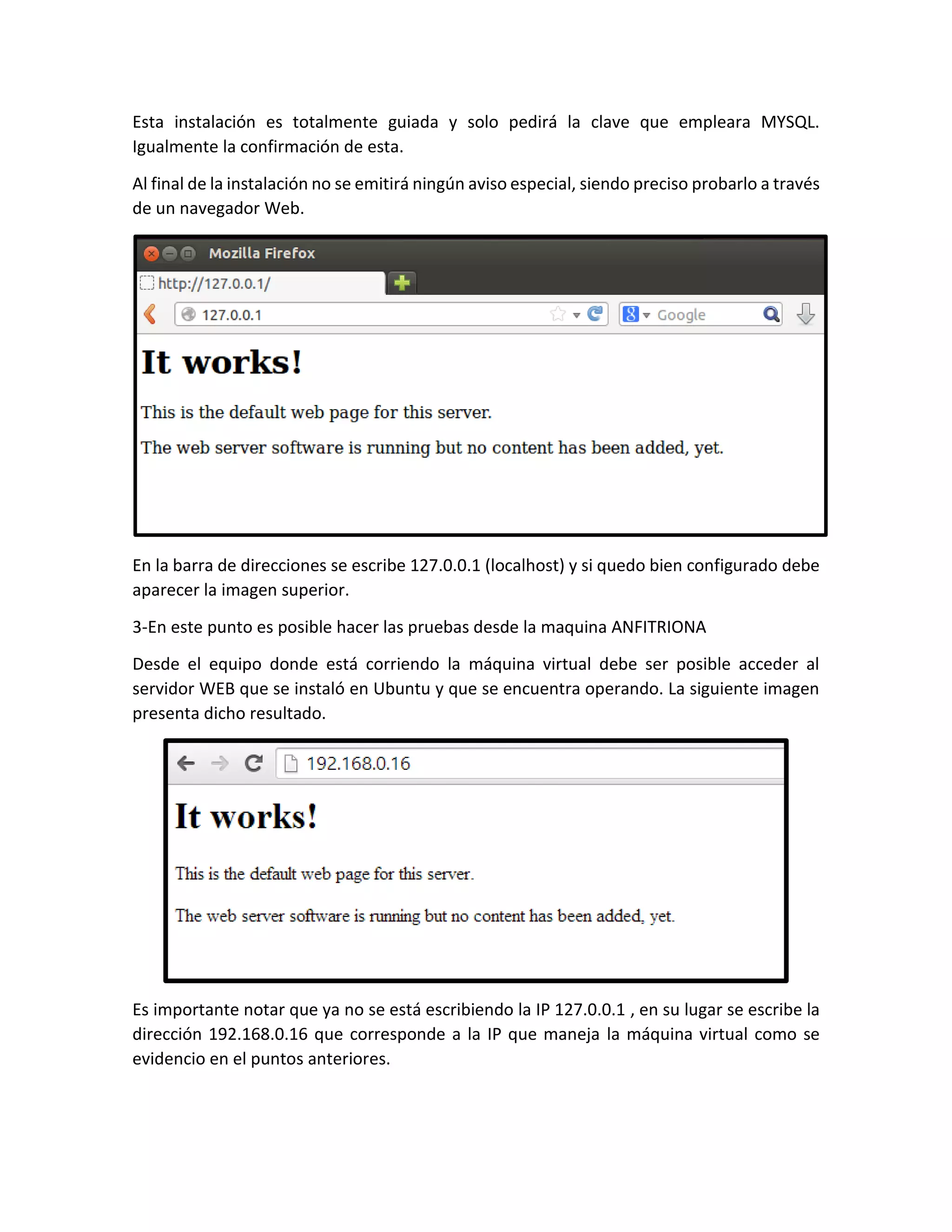 Esta instalación es totalmente guiada y solo pedirá la clave que empleara MYSQL.
Igualmente la confirmación de esta.
Al final de la instalación no se emitirá ningún aviso especial, siendo preciso probarlo a través
de un navegador Web.
En la barra de direcciones se escribe 127.0.0.1 (localhost) y si quedo bien configurado debe
aparecer la imagen superior.
3-En este punto es posible hacer las pruebas desde la maquina ANFITRIONA
Desde el equipo donde está corriendo la máquina virtual debe ser posible acceder al
servidor WEB que se instaló en Ubuntu y que se encuentra operando. La siguiente imagen
presenta dicho resultado.
Es importante notar que ya no se está escribiendo la IP 127.0.0.1 , en su lugar se escribe la
dirección 192.168.0.16 que corresponde a la IP que maneja la máquina virtual como se
evidencio en el puntos anteriores.
 
