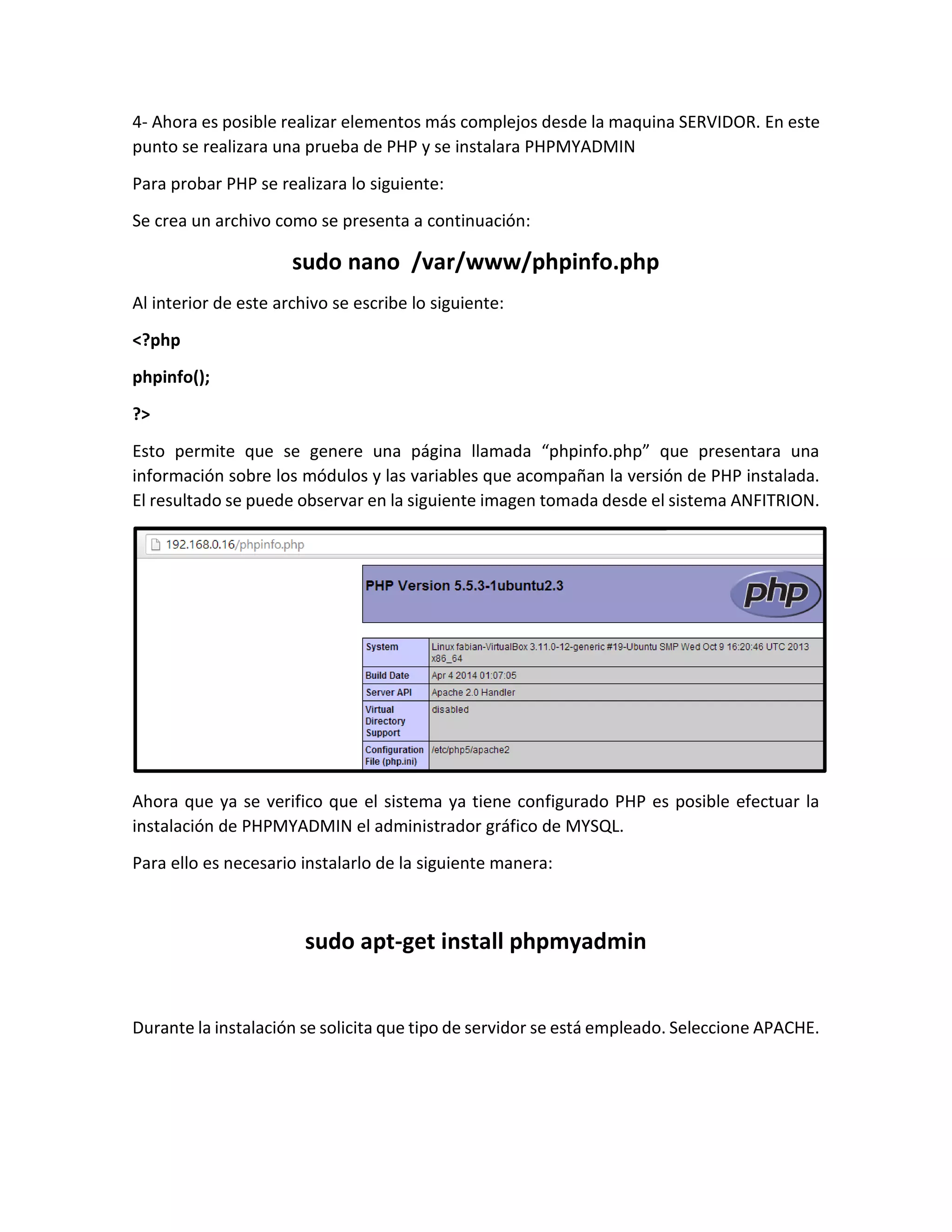 4- Ahora es posible realizar elementos más complejos desde la maquina SERVIDOR. En este
punto se realizara una prueba de PHP y se instalara PHPMYADMIN
Para probar PHP se realizara lo siguiente:
Se crea un archivo como se presenta a continuación:
sudo nano /var/www/phpinfo.php
Al interior de este archivo se escribe lo siguiente:
<?php
phpinfo();
?>
Esto permite que se genere una página llamada “phpinfo.php” que presentara una
información sobre los módulos y las variables que acompañan la versión de PHP instalada.
El resultado se puede observar en la siguiente imagen tomada desde el sistema ANFITRION.
Ahora que ya se verifico que el sistema ya tiene configurado PHP es posible efectuar la
instalación de PHPMYADMIN el administrador gráfico de MYSQL.
Para ello es necesario instalarlo de la siguiente manera:
sudo apt-get install phpmyadmin
Durante la instalación se solicita que tipo de servidor se está empleado. Seleccione APACHE.
 