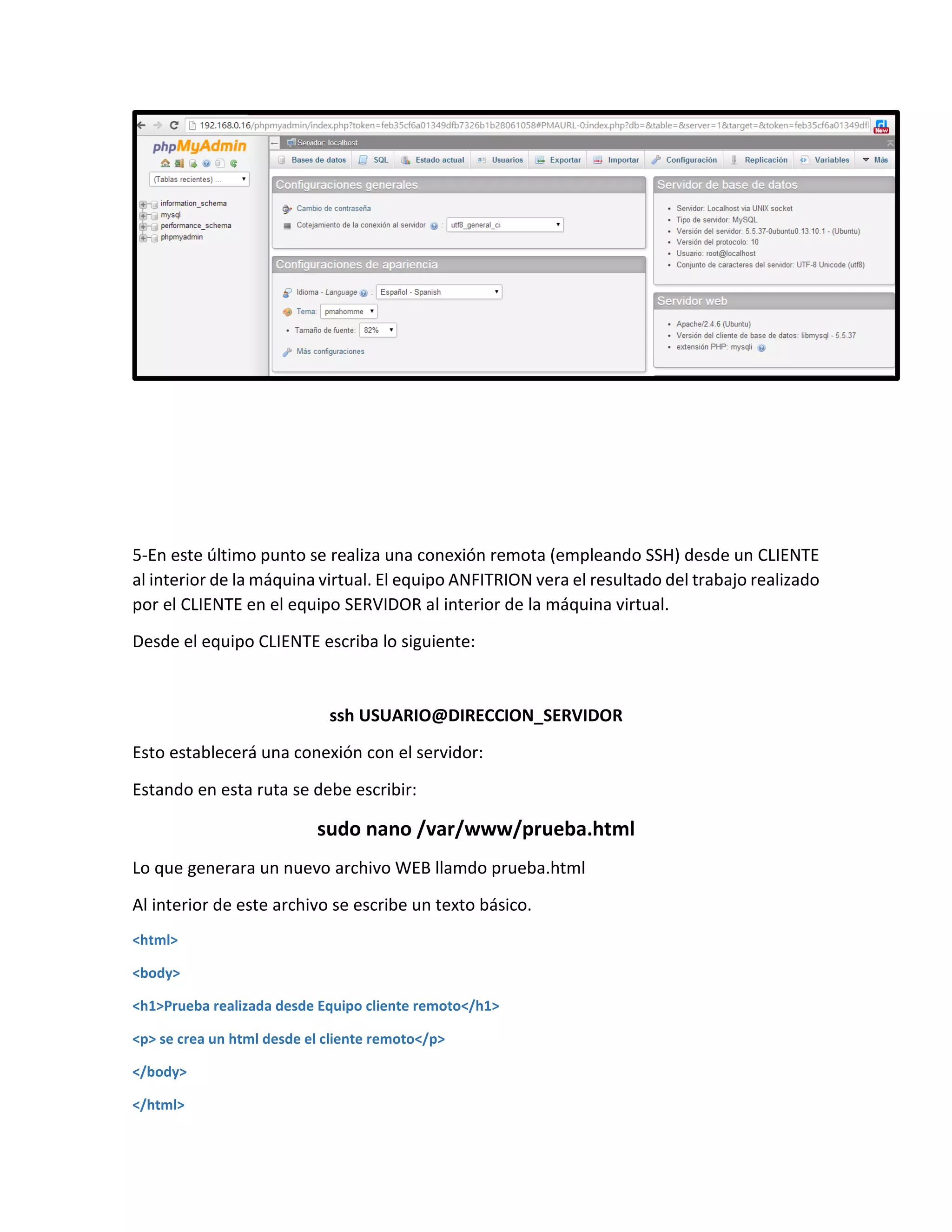 5-En este último punto se realiza una conexión remota (empleando SSH) desde un CLIENTE
al interior de la máquina virtual. El equipo ANFITRION vera el resultado del trabajo realizado
por el CLIENTE en el equipo SERVIDOR al interior de la máquina virtual.
Desde el equipo CLIENTE escriba lo siguiente:
ssh USUARIO@DIRECCION_SERVIDOR
Esto establecerá una conexión con el servidor:
Estando en esta ruta se debe escribir:
sudo nano /var/www/prueba.html
Lo que generara un nuevo archivo WEB llamdo prueba.html
Al interior de este archivo se escribe un texto básico.
<html>
<body>
<h1>Prueba realizada desde Equipo cliente remoto</h1>
<p> se crea un html desde el cliente remoto</p>
</body>
</html>
 