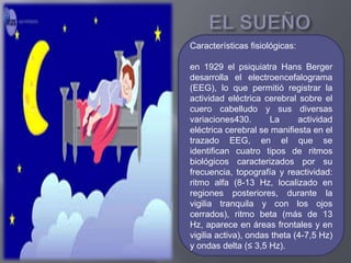 Características fisiológicas:
en 1929 el psiquiatra Hans Berger
desarrolla el electroencefalograma
(EEG), lo que permitió registrar la
actividad eléctrica cerebral sobre el
cuero cabelludo y sus diversas
variaciones430. La actividad
eléctrica cerebral se manifiesta en el
trazado EEG, en el que se
identifican cuatro tipos de ritmos
biológicos caracterizados por su
frecuencia, topografía y reactividad:
ritmo alfa (8-13 Hz, localizado en
regiones posteriores, durante la
vigilia tranquila y con los ojos
cerrados), ritmo beta (más de 13
Hz, aparece en áreas frontales y en
vigilia activa), ondas theta (4-7,5 Hz)
y ondas delta (≤ 3,5 Hz).
 