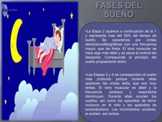 •La Etapa 2 aparece a continuación de la 1
y representa más del 50% del tiempo de
sueño. Se caracteriza por ondas
electroencefalográficas con una frecuencia
mayor, que las theta. El tono muscular se
hace algo más débil y se eleva el umbral del
despertar. Corresponde al principio del
sueño propiamente dicho.
•Las Etapas 3 y 4 se corresponden al sueño
más profundo porque durante ellas
aparecen las ondas delta, que son muy
lentas. El tono muscular es débil y la
frecuencia cardiaca y respiratoria
disminuyen. Durante ellas ocurren los
sueños, así como los episodios de terror
nocturno en el niño y los episodios de
sonambulismo. Los movimientos oculares,
si existen, son lentos.
 