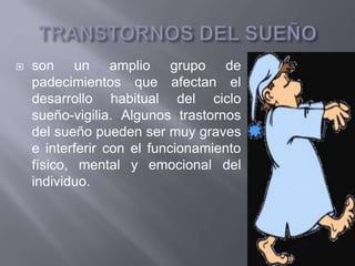  son un amplio grupo de
padecimientos que afectan el
desarrollo habitual del ciclo
sueño-vigilia. Algunos trastornos
del sueño pueden ser muy graves
e interferir con el funcionamiento
físico, mental y emocional del
individuo.
 