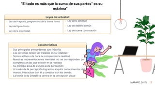 11
“El todo es más que la suma de sus partes” es su
máxima”
o Ley de Pragnanz, pregnancia o de la buena forma
o Ley de figura-fondo
o Ley de la proximidad
o Ley de la similitud
o Ley de destino común
o Ley de buena continuación
Leyes de la Gestalt
Características
o Sus principales antecedentes son filósofos
o Las personas deben ser tratadas en su totalidad
o Somos activos a la hora de comprender la realidad
o Nuestras representaciones mentales no se corresponden por
completo con las que existen en la realidad
o Su principal área de estudio es la percepción
o A través de la percepción logramos adquirir conocimientos del
mundo, interactuar con él y conectar con los demás.
o La teoría de la Gestalt se centra en la percepción visual
(ARRANZ, 2017)
 