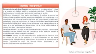 16
Modelo Integrativo
Es una psicoterapia de unificación que responde de forma apropiada y eficaz
a la persona en el plano afectivo, conductual, cognitivo y fisiológico de su
funcionamiento; también trata la dimensión espiritual de la vida.
El término "integrativa" tiene varios significados. Se refiere al proceso de
integrar la personalidad: asimilar aspectos repudiados, no conscientes o no
resueltos de uno mismo y hacerlos parte de una personalidad cohesionada,
reduciendo el uso de mecanismos de defensa que inhiben la espontaneidad y
limitan la flexibilidad en la resolución de problemas, en el mantenimiento de la
salud, y en las relaciones con las personas, con el fin de reincorporarse al
mundo con plena capacidad de contacto.
se refiere también a la unión de los sistemas afectivo, cognitivo, conductual y
fisiológico de una persona, con una consciencia de los aspectos sociales y
transpersonales de los sistemas que rodean.
El objetivo de una psicoterapia integrativa es facilitar tal plenitud, que
la calidad del ser de la persona y su funcionamiento en las áreas
intrapsíquica, interpersonal y socio-política se potencia al máximo con la
debida consideración hacia los propios límites personales y las
restricciones externas de cada individuo.
Instituto de Psicoterapia Integrativa
 