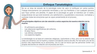 18
Enfoque Tanatológico
No es un área de estudio de la psicología como tal, pero sí confluyen en varios puntos.
Trabaja directamente con pacientes terminales y con sus familiares o con cualquier persona
que haya sufrido una pérdida. El papel de la psicología es guiar al individuo por el duelo,
asegurándose de que está teniendo uno satisfactorio y ayudándole a reconocer, normalizar y
controlar todas las emociones que se vayan presentando en el proceso.
Los principales objetivos son dar atención a estos aspectos de nuestra relación con la
muerte:
o El sufrimiento psicológico.
o Las relaciones significativas del enfermo.
o El dolor físico.
o Las últimas voluntades.
o Los aspectos legales.
La tanatología no se basa en creencias religiosas, costumbres o ritos, sino con la relación que
cada uno tenemos con la muerte y nuestra concepción acerca de ella. Por tal razón uno de los
puntos más importantes es la autonomía, con lo cual se busca que las personas tomen sus
propias decisiones en relación con el proceso de morir.
Carmona M. sf
 