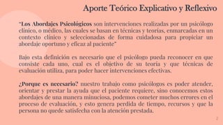 2
Aporte Teórico Explicativo y Reflexivo
“Los Abordajes Psicológicos son intervenciones realizadas por un psicólogo
clínico, o médico, las cuales se basan en técnicas y teorías, enmarcadas en un
contexto clínico y seleccionadas de forma cuidadosa para propiciar un
abordaje oportuno y eficaz al paciente”
Bajo esta definición es necesario que el psicólogo pueda reconocer en que
consiste cada uno, cual es el objetivo de su teoría y que técnicas de
evaluación utiliza, para poder hacer intervenciones efectivas.
¿Porque es necesario? nuestro trabajo como psicólogos es poder atender,
orientar y prestar la ayuda que el paciente requiere, sino conocemos estos
abordajes de una manera minuciosa, podemos cometer muchos errores en el
proceso de evaluación, y esto genera perdida de tiempo, recursos y que la
persona no quede satisfecha con la atención prestada.
 