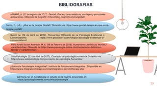 BIBLIOGRAFIAS
20
ARRANZ, A. (27 de Agosto de 2017). Gestalt: Qué es, características, sus leyes y principales
aplicaciones. Obtenido de CogniFit : https://blog.cognifit.com/es/gestalt
Sarrio, C. (s.f.). ¿Qué es la terapia Gestalt? Obtenido de https://www.gestalt-terapia.es/que-es-la-
terapia-gestalt/
Guerri, M. (14 de Abril de 2020). Psicoactiva. Obtenido de La Psicología Existencial o
Existencialismo: https://www.psicoactiva.com/blog/la-psicologia-existencial-o-
existencialismo/
Perla Anahí Bouret Andrade, M. Á. (19 de Febrero de 2018). Humanismo: definición, teorías y
características. Obtenido de https://www.psicologia-online.com/humanismo-definicion-
teorias-y-caracteristicas-
Solo Psicología. (23 de Abril de 2017). Concepto de psicología humanista. Obtenido de
https://www.solopsicologia.com/concepto-de-psicologia-humanista/
¿Qué es la Psicoterapia Integrativa?. Instituto de Psicoterapia Integrativa . Disponible en:
https://www.integrativetherapy.com/es/integrative-psychotherapy.php
Carmona, M. sf. Tanatología: el estudio de la muerte. Disponible en:
https://psicologiaymente.com/clinica/tanatologia
 