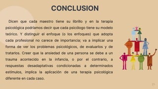 CONCLUSION
21
Dicen que cada maestro tiene su librillo y en la terapia
psicológica podríamos decir que cada psicólogo tiene su modelo
teórico. Y distinguir el enfoque (o los enfoques) que adopta
cada profesional no carece de importancia; va a implicar una
forma de ver los problemas psicológicos, de evaluarlos y de
tratarlos. Creer que la ansiedad de una persona se debe a un
trauma acontecido en la infancia, o por el contrario, a
respuestas desadaptativas condicionadas a determinados
estímulos, implica la aplicación de una terapia psicológica
diferente en cada caso.
 