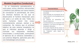 4
Es un tratamiento psicoeducativo, a
corto plazo, activo, directivo, estructurado
y dinámico que plantea una nueva manera
de conceptuar la psicoterapia, de cómo
los diversos factores en los que se
desenvuelve el hombre interactúan para
dar paso a un estilo de vida. Todos los
seres humanos hacen tres cosas
constantemente: piensan, sienten y se
comportan. De manera que el principal
objetivo de este sistema terapéutico es
que el individuo aprenda a dirigir y
controlar sus respuestas mentales,
emocionales y conductuales, estimulando
el ejercicio de un esfuerzo sistemático y
una práctica diligente, aplicando para ello
una metodología estructurada.
Modelo Cognitivo Conductual
o Se destaca de otras terapias por su
brevedad.
o Está centrado en el presente (en el
"aquí y ahora"), en el problema y en
su solución.
o Su carácter es preventivo de
futuros trastornos.
o Va directamente a la resolución del
problema, a la forma de lograr los
resultados deseados.
o En la gran mayoría de los casos no
es necesario investigar el pasado ni
los "orígenes" para lograr los
resultados.
Características
(Mejías, 2011)
 