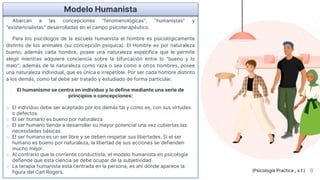 8
Abarcan a las concepciones "fenomenológicas", "humanistas" y
"existencialistas" desarrolladas en el campo psicoterapéutico.
Para los psicólogos de la escuela humanista el hombre es psicológicamente
distinto de los animales (su concepción psíquica). El Hombre es por naturaleza
bueno, además cada hombre, posee una naturaleza específica que le permite
elegir mientras adquiere conciencia sobre la bifurcación entre lo "bueno y lo
malo"; además de la naturaleza como raza o sea como a otros hombres, posee
una naturaleza individual, que es única e irrepetible. Por ser cada hombre distinto
a los demás, como tal debe ser tratado y estudiado de forma particular.
El humanismo se centra en individuo y lo define mediante una serie de
principios o concepciones:
o El individuo debe ser aceptado por los demás tal y como es, con sus virtudes
o defectos.
o El ser humano es bueno por naturaleza
o El ser humano tiende a desarrollar su mayor potencial una vez cubiertas las
necesidades básicas.
o El ser humano es un ser libre y se deben respetar sus libertades. Si el ser
humano es bueno por naturaleza, la libertad de sus acciones se defienden
mucho mejor.
o Al contrario que la corriente conductista, el modelo humanista en psicología
defiende que esta ciencia se debe ocupar de la subjetividad.
o La terapia humanista está centrada en la persona, es ahí donde aparece la
figura del Carl Rogers.
Modelo Humanista
(Psicología Practica , s.f.)
 