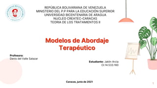 1
REPÚBLICA BOLIVARIANA DE VENEZUELA
MINISTERIO DEL P.P PARA LA EDUCACIÓN SUPERIOR
UNIVERSIDAD BICENTENARIA DE ARAGUA
NUCLEO CREATEC-CARACAS
TEORIA DE LOS TRATAMIENTOS II
Modelos de Abordaje
Terapéutico
Estudiante: Jaklin Arcia
CI.14.533.160
Profesora:
Denis del Valle Salazar
Caracas, junio de 2021
 
