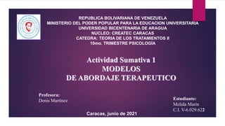 Actividad Sumativa 1
MODELOS
DE ABORDAJE TERAPEUTICO
REPUBLICA BOLIVARIANA DE VENEZUELA
MINISTERIO DEL PODER POPULAR PARA LA EDUCACION UNIVERSITARIA
UNIVERSIDAD BICENTENARIA DE ARAGUA
NUCLEO: CREATEC CARACAS
CATEDRA: TEORIA DE LOS TRATAMIENTOS II
10mo. TRIMESTRE PSICOLOGÍA
Profesora:
Denis Martínez Estudiante:
Melida Marín
C.I. V-6.029.622
Caracas, junio de 2021
 