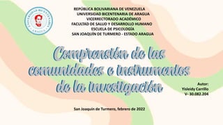 REPÚBLICA BOLIVARIANA DE VENEZUELA
UNIVERSIDAD BICENTENARIA DE ARAGUA
VICERRECTORADO ACADÉMICO
FACULTAD DE SALUD Y DESARROLLO HUMANO
ESCUELA DE PSICOLOGÍA
SAN JOAQUÍN DE TURMERO - ESTADO ARAGUA
Autor:
Yisleidy Carrillo
V- 30.082.204
San Joaquín de Turmero, febrero de 2022
Comprensión de las
comunidades e instrumentos
de la investigación
Comprensión de las
comunidades e instrumentos
de la investigación
 