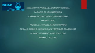 BENEMERITA UNIVERSIDAD AUTONOMA DE PUEBLA 
FACULTAD DE ADMINISTRACION 
CARRERA: LIC EN COMERCIO INTERNACIONAL 
MATERIA: DHTIC 
PROF(a) JUAN MIGUEL JUAREZ HERNANDEZ 
TRABAJO: DERECHO INTERNACIONAL Y TRATADOS COMERCIALES 
ALUMNO: LEONARDO ANGEL LOPEZ DIAZ 
HORARIO 12:00-12:50 
 
