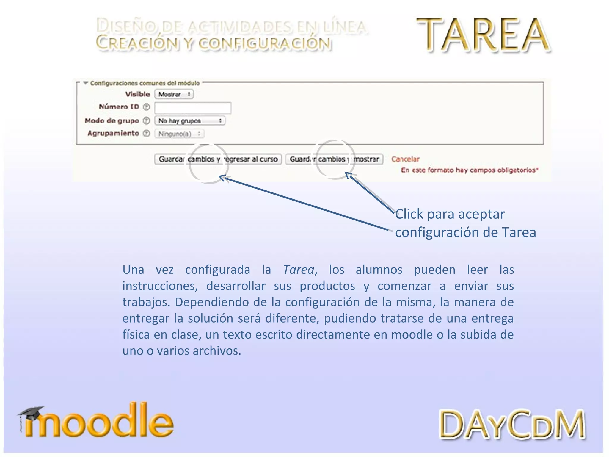 Una vez configurada la Tarea, los alumnos pueden leer las
instrucciones, desarrollar sus productos y comenzar a enviar sus
trabajos. Dependiendo de la configuración de la misma, la manera de
entregar la solución será diferente, pudiendo tratarse de una entrega
física en clase, un texto escrito directamente en moodle o la subida de
uno o varios archivos.
Click para aceptar
configuración de Tarea
 