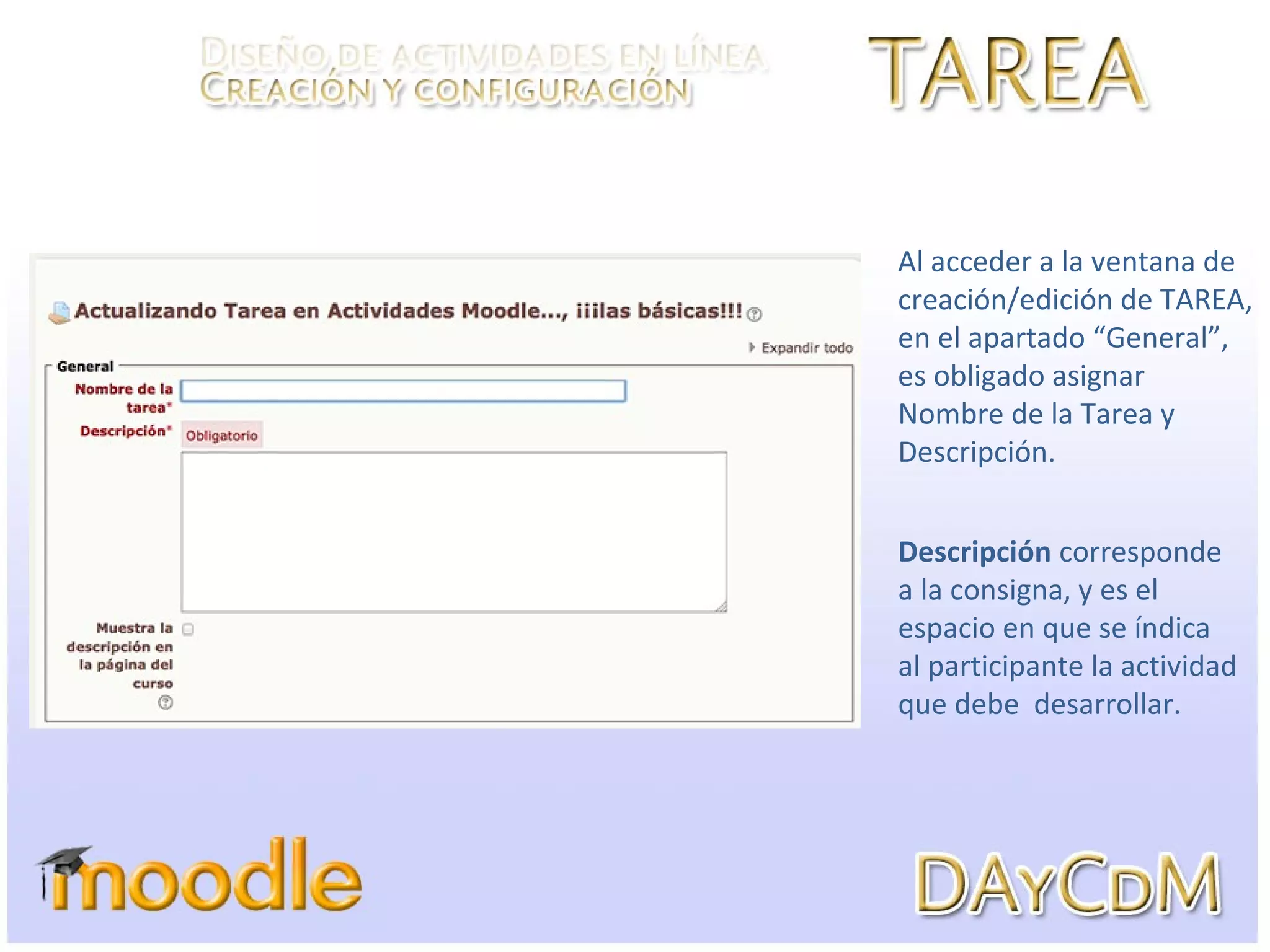 Al acceder a la ventana de
creación/edición de TAREA,
en el apartado “General”,
es obligado asignar
Nombre de la Tarea y
Descripción.
Descripción corresponde
a la consigna, y es el
espacio en que se índica
al participante la actividad
que debe desarrollar.
 