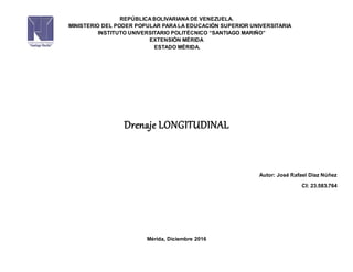 REPÚBLICA BOLIVARIANA DE VENEZUELA.
MINISTERIO DEL PODER POPULAR PARA LA EDUCACIÓN SUPERIOR UNIVERSITARIA
INSTITUTO UNIVERSITARIO POLITÉCNICO “SANTIAGO MARIÑO”
EXTENSIÓN MÉRIDA
ESTADO MÉRIDA.
Drenaje LONGITUDINAL
Autor: José Rafael Díaz Núñez
CI: 23.583.764
Mérida, Diciembre 2016
 