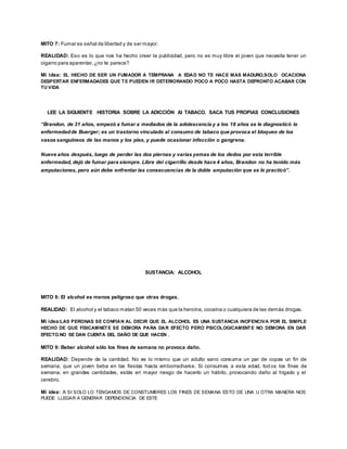 MITO 7: Fumar es señal de libertad y de ser mayor. 
REALIDAD: Eso es lo que nos ha hecho creer la publicidad, pero no es muy libre el joven que necesita tener un 
cigarro para aparentar, ¿no te parece? 
Mi idea: EL HECHO DE SER UN FUMADOR A TEMPRANA A EDAD NO TE HACE MAS MADURO,SOLO OCACIONA 
DESPERTAR ENFERMADADES QUE TE PUEDEN IR DETERIORANDO POCO A POCO HASTA DEPRONTO ACABAR CON 
TU VIDA 
LEE LA SIGUIENTE HISTORIA SOBRE LA ADICCIÓN Al TABACO. SACA TUS PROPIAS CONCLUSIONES 
“Brandon, de 31 años, empezó a fumar a mediados de la adolescencia y a los 18 años se le diagnosticó la 
enfermedad de Buerger; es un trastorno vinculado al consumo de tabaco que provoca el bloqueo de los 
vasos sanguíneos de las manos y los pies, y puede ocasionar infección o gangrena. 
Nueve años después, luego de perder las dos piernas y varias yemas de los dedos por esta terrible 
enfermedad, dejó de fumar para siempre. Libre del cigarrillo desde hace 4 años, Brandon no ha tenido más 
amputaciones, pero aún debe enfrentar las consecuencias de la doble amputación que se le practicó”. 
SUSTANCIA: ALCOHOL 
MITO 8: El alcohol es menos peligroso que otras drogas. 
REALIDAD: El alcohol y el tabaco matan 50 veces más que la heroína, cocaína o cualquiera de las demás drogas. 
Mi idea:LAS PERONAS SE CONFIAN AL DECIR QUE EL ALCOHOL ES UNA SUSTANCIA INOFENCIVA POR EL SIMPLE 
HECHO DE QUE FISICAMNETE SE DEMORA PARA DAR EFECTO PERO PSICOLOGICAMENTE NO DEMORA EN DAR 
EFECTO.NO SE DAN CUENTA DEL DAÑO DE QUE HACEN . 
MITO 9: Beber alcohol sólo los fines de semana no provoca daño. 
REALIDAD: Depende de la cantidad. No es lo mismo que un adulto sano consuma un par de copas un fin de 
semana, que un joven beba en las fiestas hasta emborracharse. Si consumes a esta edad, tod os los fines de 
semana, en grandes cantidades, estás en mayor riesgo de hacerlo un hábito, provocando daño al hígado y el 
cerebro. 
Mi idea: A SI SOLO LO TENGAMOS DE CONSTUMBRES LOS FINES DE SEMANA ESTO DE UNA U OTRA MANERA NOS 
PUEDE LLEGAR A GENERAR DEPENDENCIA DE ESTE 
 