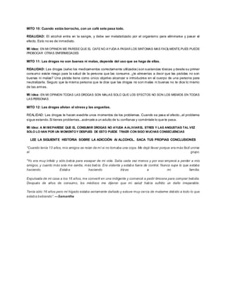 MITO 10: Cuando estás borracho, con un café sete pasa todo. 
REALIDAD: El alcohol entra en la sangre, y debe ser metabolizado por el organismo para eliminarse y pasar el 
efecto. Esto no es de inmediato. 
Mi idea: EN MI OPINION ME PARESE QUE EL CAFE NO AYUDA A PASAR LOS SINTOMAS MAS FACILMENTE,PUES PUEDE 
PROBOCAR OTRAS ENFERMEDADES 
MITO 11: Las drogas no son buenas ni malas, depende del uso que se haga de ellas. 
REALIDAD: Las drogas (salvo los medicamentos correctamente utilizados) son sustancias tóxicas y desde su primer 
consumo existe riesgo para la salud de la persona que las consume. ¿te atreverías a decir que las pistolas no son 
buenas ni malas? Una pistola tiene como único objetivo alcanzar e introducirse en el cuerpo de una persona para 
neutralizarla. Seguro que la misma persona que te dice que las drogas no son malas ni buenas no te dice lo mismo 
de las armas. 
Mi idea: EN MI OPINION TODAS LAS DROGAS SON MALAS SOLO QUE LOS EFECTOS NO SON LOS MISMOS EN TODAS 
LAS PERSONAS 
MITO 12: Las drogas alivian el stress y las angustias. 
REALIDAD: Las drogas te hacen evadirte unos momentos de los problemas. Cuando se pasa el efecto...el problema 
sigue estando. Si tienes problemas...acércate a un adulto de tu confianza y coméntale lo que te pasa. 
Mi idea: A MI ME PARESE QUE EL CONSUMIR DROGAS NO AYUDA A ALIVIAR EL STRES Y LAS ANGUSTIAS TAL VEZ 
SOLO LO HAN POR UN MOMENTO Y DESPUES DE ESTO PUEDE TRAER CON SIGO MUCHAS CONSECUENCIAS 
LEE LA SIGUIENTE HISTORIA SOBRE LA ADICCIÓN Al ALCOHOL. SACA TUS PROPIAS CONCLUSIONES 
“Cuando tenía 13 años, mis amigos se reían de mí si no tomaba una copa. Me dejé llevar porque era más fácil unirse 
al grupo. 
"Yo era muy infeliz y sólo bebía para escapar de mi vida. Salía cada vez menos y por eso empecé a perder a mis 
amigos, y cuanto más sola me sentía, más bebía. Era violenta y estaba fuera de control. Nunca supe lo que estaba 
haciendo. Estaba haciendo trizas a mi familia. 
Expulsada de mi casa a los 16 años, me convertí en una indigente y comencé a pedir limosna para comprar bebida. 
Después de años de consumo, los médicos me dijeron que mi salud había sufrido un daño irreparable. 
Tenía sólo 16 años pero mi hígado estaba seriamente dañado y estuve muy cerca de matarme debido a todo lo que 
estab a b ebiendo”. —Samantha 
 