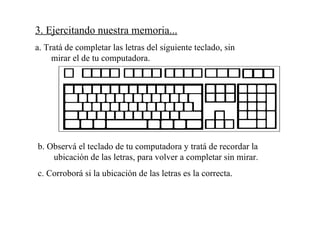 3. Ejercitando nuestra memoria... a. Tratá de completar las letras del siguiente teclado, sin mirar el de tu computadora. b. Observá el teclado de tu computadora y tratá de recordar la ubicación de las letras, para volver a completar sin mirar. c. Corroborá si la ubicación de las letras es la correcta.