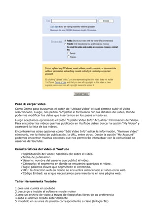 Paso 3: cargar video
Como último paso buscamos el botón de “Upload Video” el cual permite subir el video
seleccionado. Luego, nos pedirá completar el formulario con los detalles del video. Donde
podemos modificar los datos que insertamos en los pasos anteriores.
Luego aceptamos oprimiendo el botón “Update Video Info” Actualizar Información del Video.
Para encontrar los videos que has publicado en YouTube debes buscar la opción “My Video” y
aparecerá la lista de tus videos.
Encontrarémos otras opciones como “Edit Video Info” editar la información, “Remove Video”
eliminarlo, ver la fecha de publicación, la URL, entre otros. Desde la opción “My Account”
podemos encontrar muchas opciones que nos permitirán interactuar con la comunidad de
usuarios de YouTube.


Características del video el YouTube
    Reproducción del video: hacemos clic sobre el video.
    Fecha de publicación.
    Usuario: nombre del usuario que publicó el video.
    Categoría: el segmento en donde se encuentra guardado el video.
    Tags: palabras claves que segmentan el contenido.
    URL: la dirección web en donde se encuentra almacenado el video en la web.
    Código Embed: es el que necesitamos para insertarlo en una página web.


Taller Herramienta Youtube

1.cree una cuenta en youtube
2.descarge e instale el software movie maker
3.cree un archivo de video a traves de fotografias libres de su preferencia
4.suba el archivo creado anteriormente
5.insertelo en su area de prueba correspondiente a clase (trilogia Tic)
 
