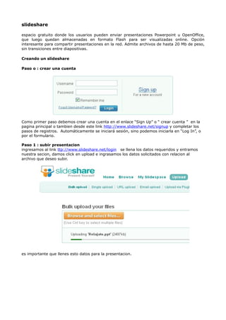 slideshare

espacio gratuito donde los usuarios pueden enviar presentaciones Powerpoint u OpenOffice,
que luego quedan almacenadas en formato Flash para ser visualizadas online. Opción
interesante para compartir presentaciones en la red. Admite archivos de hasta 20 Mb de peso,
sin transiciones entre diapositivas.

Creando un slideshare

Paso o : crear una cuenta




Como primer paso debemos crear una cuenta en el enlace “Sign Up” o “ crear cuenta ” en la
pagina principal o tambien desde este link http://www.slideshare.net/signup y completar los
pasos de registros. Automáticamente se iniciará sesión, sino podemos iniciarla en “Log In”, o
por el formulario.

Paso 1 : subir presentacion
ingresamos al link ttp://www.slideshare.net/login se llena los datos requeridos y entramos
nuestra secion, damos click en upload e ingrasamos los datos solicitados con relacion al
archivo que deseo subir.




es importante que llenes esto datos para la presentacion.
 