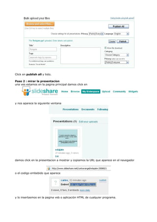 Click en publish all y listo.

Paso 2 : mirar la presentacion
una ves estamos en la pagina principal damos click en




y nos aparece la siguiente ventana




damos click en la presentacion a mostrar y copiamos la URL que aparece en el navegador



o el codigo embebido que aparece




y lo insertasmos en la pagina veb o aplicación HTML de cualquier programa.
 