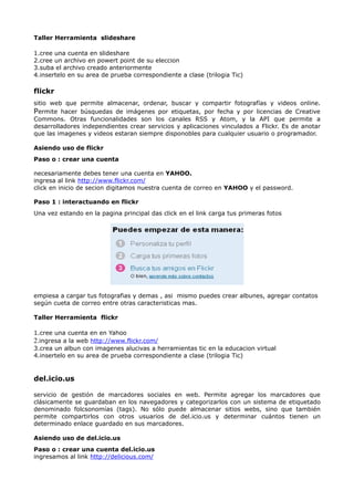 Taller Herramienta slideshare

1.cree una cuenta en slideshare
2.cree un archivo en powert point de su eleccion
3.suba el archivo creado anteriormente
4.insertelo en su area de prueba correspondiente a clase (trilogia Tic)

flickr
sitio web que permite almacenar, ordenar, buscar y compartir fotografías y videos online.
Permite hacer búsquedas de imágenes por etiquetas, por fecha y por licencias de Creative
Commons. Otras funcionalidades son los canales RSS y Atom, y la API que permite a
desarrolladores independientes crear servicios y aplicaciones vinculados a Flickr. Es de anotar
que las imagenes y videos estaran siempre disponobles para cualquier usuario o programador.

Asiendo uso de flickr
Paso o : crear una cuenta

necesariamente debes tener una cuenta en YAHOO.
ingresa al link http://www.flickr.com/
click en inicio de secion digitamos nuestra cuenta de correo en YAHOO y el password.

Paso 1 : interactuando en flickr
Una vez estando en la pagina principal das click en el link carga tus primeras fotos




empiesa a cargar tus fotografias y demas , asi mismo puedes crear albunes, agregar contatos
según cueta de correo entre otras caracteristicas mas.

Taller Herramienta flickr

1.cree una cuenta en en Yahoo
2.ingresa a la web http://www.flickr.com/
3.crea un albun con imagenes alucivas a herramientas tic en la educacion virtual
4.insertelo en su area de prueba correspondiente a clase (trilogia Tic)


del.icio.us

servicio de gestión de marcadores sociales en web. Permite agregar los marcadores que
clásicamente se guardaban en los navegadores y categorizarlos con un sistema de etiquetado
denominado folcsonomías (tags). No sólo puede almacenar sitios webs, sino que también
permite compartirlos con otros usuarios de del.icio.us y determinar cuántos tienen un
determinado enlace guardado en sus marcadores.

Asiendo uso de del.icio.us
Paso o : crear una cuenta del.icio.us
ingresamos al link http://delicious.com/
 