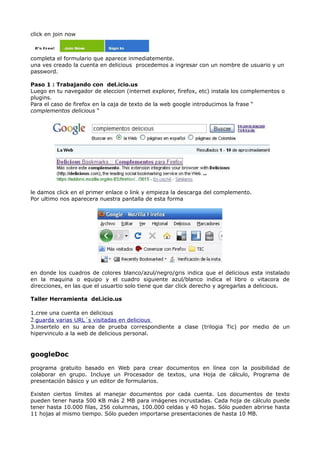 click en join now



completa el formulario que aparece inmediatemente.
una ves creado la cuenta en delicious procedemos a ingresar con un nombre de usuario y un
password.

Paso 1 : Trabajando con del.icio.us
Luego en tu navegador de eleccion (internet explorer, firefox, etc) instala los complementos o
plugins.
Para el caso de firefox en la caja de texto de la web google introducimos la frase “
complementos delicious “




le damos click en el primer enlace o link y empieza la descarga del complemento.
Por ultimo nos aparecera nuestra pantalla de esta forma




en donde los cuadros de colores blanco/azul/negro/gris indica que el delicious esta instalado
en la maquina o equipo y el cuadro siguiente azul/blanco indica el libro o vitacora de
direcciones, en las que el usuartio solo tiene que dar click derecho y agregarlas a delicious.

Taller Herramienta del.icio.us

1.cree una cuenta en delicious
2.guarda varias URL´s visitadas en delicious
3.insertelo en su area de prueba correspondiente a clase (trilogia Tic) por medio de un
hipervinculo a la web de delicious personal.


googleDoc

programa gratuito basado en Web para crear documentos en línea con la posibilidad de
colaborar en grupo. Incluye un Procesador de textos, una Hoja de cálculo, Programa de
presentación básico y un editor de formularios.

Existen ciertos límites al manejar documentos por cada cuenta. Los documentos de texto
pueden tener hasta 500 KB más 2 MB para imágenes incrustadas. Cada hoja de cálculo puede
tener hasta 10.000 filas, 256 columnas, 100.000 celdas y 40 hojas. Sólo pueden abrirse hasta
11 hojas al mismo tiempo. Sólo pueden importarse presentaciones de hasta 10 MB.
 