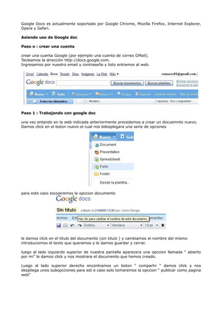 Google Docs es actualmente soportado por Google Chrome, Mozilla Firefox, Internet Explorer,
Opera y Safari.

Asiendo uso de Google doc

Paso o : crear una cuenta

crear una cuenta Google (por ejemplo una cuenta de correo GMail).
Tecleamos la dirección http://docs.google.com.
Ingresamos por nuestro email y contraseña y listo entramos al web.




Paso 1 : Trabajando con google doc

una vez entando en la web indicada anteriormente procedemos a crear un docuemnto nuevo.
Damos click en el boton nuevo el cual nos bdesplegara una serie de opciones




para este caso escojeremos la opccion documento




le damos click en el titulo del documento (sin titulo ) y cambiamos el nombre del mismo
introduciomos el texto que queramos y le damos guardar y cerrar.

luego al lado izquierdo superior de nuestra pantalla aparecera una opccion llamada “ abierto
por mi” le damos click y nos mostrara el documento que hemos creado.

Luego al lado superior derecho encontramos un boton “ compartir “ damos click y nos
despliega unos subopcciones para est e caso solo tomaremos la opccion “ publicar como pagina
web”
 