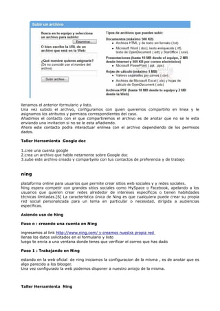 llenamos el anterior formulario y listo.
Una vez subido el archivo, configuramos con quien queremos compartirlo en linea y le
asignamos los atributos y permisos correspondientes del caso.
Añadimos el contacto con el que compartiremos el archivo es de anotar que no se le esta
enviando una invitacion si no se le esta añadiendo.
Ahora este contacto podra interactuar enlinea con el archivo dependiendo de los permisos
dados.

Taller Herramienta Google doc

1.cree una cuenta google
2.crea un archivo que hable netamente sobre Google doc
3.sube este archivo creado y compartyelo con tus contactos de preferencia y de trabajo



ning

plataforma online para usuarios que permite crear sitios web sociales y y redes sociales.
Ning espera competir con grandes sitios sociales como MySpace o Facebook, apelando a los
usuarios que quieren crear redes alrededor de intereses específicos o tienen habilidades
técnicas limitadas.[6] La característica única de Ning es que cualquiera puede crear su propia
red social personalizada para un tema en particular o necesidad, dirigida a audiencias
específicas.

Asiendo uso de Ning

Paso o : creando una cuenta en Ning

ingresamos al link http://www.ning.com/ y creamos nuestra propia red
llenas los datos solicitados en el formulario y listo
luego te envia a una ventana donde tenes que verificar el correo que has dado

Paso 1 : Trabajando en Ning

estando en la web oficial de ning iniciamos la configuracion de la misma , es de anotar que es
algo parecido a los blooger.
Una vez configurado la web podemos disponer a nuestro antojo de la misma.



Taller Herramienta Ning
 