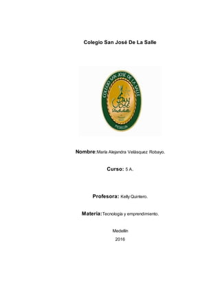 Colegio San José De La Salle
Nombre:María Alejandra Velásquez Robayo.
Curso: 5 A.
Profesora: Kelly Quintero.
Materia:Tecnología y emprendimiento.
Medellín
2016
 