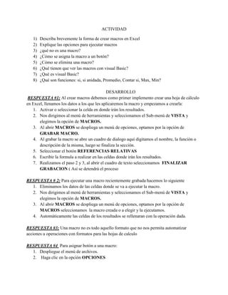 ACTIVIDAD
1) Describa brevemente la forma de crear macros en Excel
2) Explique las opciones para ejecutar macros
3) ¿qué no es una macro?
4) ¿Cómo se asigna la macro a un botón?
5) ¿Cómo se elimina una macro?
6) ¿Qué tienen que ver las macros con visual Basic?
7) ¿Qué es visual Basic?
8) ¿Qué son funciones: si, si anidada, Promedio, Contar si, Max, Min?
DESARROLLO
RESPUESTA #1: Al crear macros debemos como primer implemento crear una hoja de cálculo
en Excel, llenamos los datos a los que les aplicaremos la macro y empezamos a crearla:
1. Activar o seleccionar la celda en donde irán los resultados.
2. Nos dirigimos al menú de herramientas y seleccionamos el Sub-menú de VISTA y
elegimos la opción de MACROS.
3. Al abrir MACROS se despliega un menú de opciones, optamos por la opción de
GRABAR MACRO.
4. Al grabar la macro se abre un cuadro de dialogo aquí digitamos el nombre, la función o
descripción de la misma, luego se finaliza la sección.
5. Seleccionar el botón REFERENCIAS RELATIVAS
6. Escribir la formula a realizar en las celdas donde irán los resultados.
7. Realizamos el paso 2 y 3, al abrir el cuadro de texto seleccionamos FINALIZAR
GRABACION ( Así se detendrá el proceso
RESPUESTA # 2: Para ejecutar una macro recientemente grabada hacemos lo siguiente
1. Eliminamos los datos de las celdas donde se va a ejecutar la macro.
2. Nos dirigimos al menú de herramientas y seleccionamos el Sub-menú de VISTA y
elegimos la opción de MACROS.
3. Al abrir MACROS se despliega un menú de opciones, optamos por la opción de
MACROS seleccionamos la macro creada o a elegir y la ejecutamos.
4. Automáticamente las celdas de los resultados se rellenaran con la operación dada.
RESPUESTA #3: Una macro no es todo aquello formato que no nos permita automatizar
acciones u operaciones con formatos para las hojas de calculo
RESPUESTA #4 Para asignar botón a una macro:
1. Despliegue el menú de archivos.
2. Haga clic en la opción OPCIONES
 