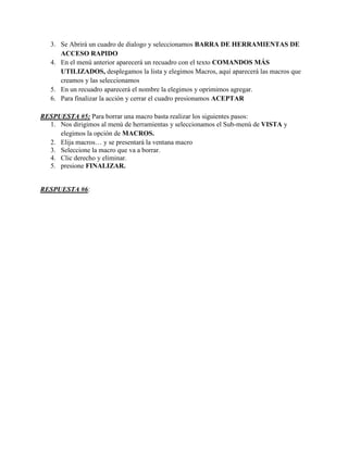 3. Se Abrirá un cuadro de dialogo y seleccionamos BARRA DE HERRAMIENTAS DE
ACCESO RAPIDO
4. En el menú anterior aparecerá un recuadro con el texto COMANDOS MÁS
UTILIZADOS, desplegamos la lista y elegimos Macros, aquí aparecerá las macros que
creamos y las seleccionamos
5. En un recuadro aparecerá el nombre la elegimos y oprimimos agregar.
6. Para finalizar la acción y cerrar el cuadro presionamos ACEPTAR
RESPUESTA #5: Para borrar una macro basta realizar los siguientes pasos:
1. Nos dirigimos al menú de herramientas y seleccionamos el Sub-menú de VISTA y
elegimos la opción de MACROS.
2. Elija macros… y se presentará la ventana macro
3. Seleccione la macro que va a borrar.
4. Clic derecho y eliminar.
5. presione FINALIZAR.
RESPUESTA #6:
 