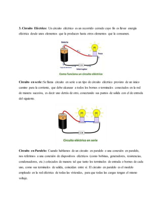 3. Circuito Eléctrico: Un circuito eléctrico es un recorrido cerrado cuyo fin es llevar energía
eléctrica desde unos elementos que la producen hasta otros elementos que la consumen.
Circuito en serie: Se llama circuito en serie a un tipo de circuito eléctrico provisto de un único
camino para la corriente, que debe alcanzar a todos los bornes o terminales conectados en la red
de manera sucesiva, es decir uno detrás de otro, conectando sus puntos de salida con el de entrada
del siguiente.
Circuito en Paralelo: Cuando hablamos de un circuito en paralelo o una conexión en paralelo,
nos referimos a una conexión de dispositivos eléctricos (como bobinas, generadores, resistencias,
condensadores, etc.) colocados de manera tal que tanto los terminales de entrada o bornes de cada
uno, como sus terminales de salida, coincidan entre sí. El circuito en paralelo es el modelo
empleado en la red eléctrica de todas las viviendas, para que todas las cargas tengan el mismo
voltaje.
 